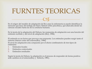 En el origen del modelo de adaptación de Roy para la enfermería se puede identificar la
mención que hace del trabajo de Harry Helson sobre psicofísica, que abarcaba desde las
ciencias sociales hasta las de la conducta humana.
En la teoría de la adaptación del Helson, las respuestas de adaptación son una función del
estimulo recibido y del nivel de adaptación (Roy, 1984).
El estimulo es un factor que provoca una respuesta. Los estímulos pueden surgir tanto el
entorno interno como del externo(Roy, 1984).
El nivel de adaptación esta compuesto por el efecto combinatorio de tres tipos de
estímulos:
1. Estímulos focales
2. Estímulos contextuales
3. Estímulos residuales
Según la teoría de Helson, la adaptación es el proceso de responder de forma positiva
ante cambios en el entorno(Roy y Roberts, 1981).
FURNTES TEORICAS
 