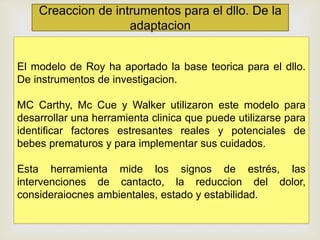 Creaccion de intrumentos para el dllo. De la
adaptacion
El modelo de Roy ha aportado la base teorica para el dllo.
De instrumentos de investigacion.
MC Carthy, Mc Cue y Walker utilizaron este modelo para
desarrollar una herramienta clinica que puede utilizarse para
identificar factores estresantes reales y potenciales de
bebes prematuros y para implementar sus cuidados.
Esta herramienta mide los signos de estrés, las
intervenciones de cantacto, la reduccion del dolor,
consideraiocnes ambientales, estado y estabilidad.
 