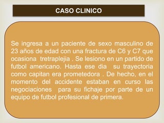 CASO CLINICO
Se ingresa a un paciente de sexo masculino de
23 años de edad con una fractura de C6 y C7 que
ocasiona tretraplejia . Se lesiono en un partido de
futbol americano. Hasta ese dia su trayectoria
como capitan era prometedora . De hecho, en el
momento del accidente estaban en curso las
negociaciones para su fichaje por parte de un
equipo de futbol profesional de primera.
 