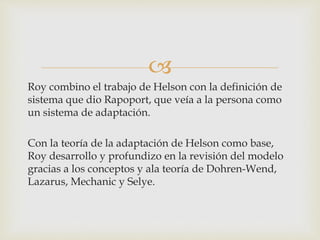 
Roy combino el trabajo de Helson con la definición de
sistema que dio Rapoport, que veía a la persona como
un sistema de adaptación.
Con la teoría de la adaptación de Helson como base,
Roy desarrollo y profundizo en la revisión del modelo
gracias a los conceptos y ala teoría de Dohren-Wend,
Lazarus, Mechanic y Selye.
 