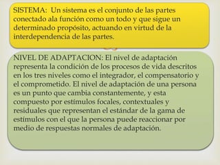 
SISTEMA: Un sistema es el conjunto de las partes
conectado ala función como un todo y que sigue un
determinado propósito, actuando en virtud de la
interdependencia de las partes.
NIVEL DE ADAPTACION: El nivel de adaptación
representa la condición de los procesos de vida descritos
en los tres niveles como el integrador, el compensatorio y
el comprometido. El nivel de adaptación de una persona
es un punto que cambia constantemente, y esta
compuesto por estímulos focales, contextuales y
residuales que representan el estándar de la gama de
estímulos con el que la persona puede reaccionar por
medio de respuestas normales de adaptación.
 