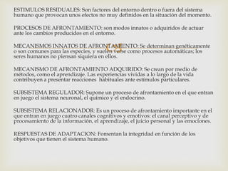 
ESTIMULOS RESIDUALES: Son factores del entorno dentro o fuera del sistema
humano que provocan unos efectos no muy definidos en la situación del momento.
PROCESOS DE AFRONTAMIENTO: son modos innatos o adquiridos de actuar
ante los cambios producidos en el entorno.
MECANISMOS INNATOS DE AFRONTAMIENTO: Se determinan genéticamente
o son comunes para las especies, y suelen verse como procesos automáticas; los
seres humanos no piensan siquiera en ellos.
MECANISMO DE AFRONTAMIENTO ADQUIRIDO: Se crean por medio de
métodos, como el aprendizaje. Las experiencias vividas a lo largo de la vida
contribuyen a presentar reacciones habituales ante estímulos particulares.
SUBSISTEMA REGULADOR: Supone un proceso de afrontamiento en el que entran
en juego el sistema neuronal, el químico y el endocrino.
SUBSISTEMA RELACIONADOR: Es un proceso de afrontamiento importante en el
que entran en juego cuatro canales cognitivos y emotivos: el canal perceptivo y de
procesamiento de la información, el aprendizaje, el juicio personal y las emociones.
RESPUESTAS DE ADAPTACION: Fomentan la integridad en función de los
objetivos que tienen el sistema humano.
 