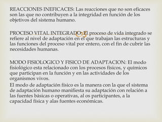 
REACCIONES INEFICACES: Las reacciones que no son eficaces
son las que no contribuyen a la integridad en función de los
objetivos del sistema humano.
PROCESO VITAL INTEGRADO: El proceso de vida integrado se
refiere al nivel de adaptación en el que trabajan las estructuras y
las funciones del proceso vital por entero, con el fin de cubrir las
necesidades humanas.
MODO FISIOLOGICO Y FISICO DE ADAPTACION: El modo
fisiológico esta relacionado con los procesos físicos, y químicos
que participan en la función y en las actividades de los
organismos vivos.
El modo de adaptación físico es la manera con la que el sistema
de adaptación humano manifiesta su adaptación con relación a
las fuentes básicas o operativas, al os participantes, a la
capacidad física y alas fuentes económicas.
 