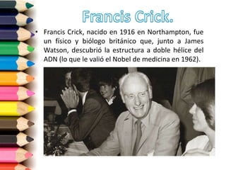 • Francis Crick, nacido en 1916 en Northampton, fue
un físico y biólogo británico que, junto a James
Watson, descubrió la estructura a doble hélice del
ADN (lo que le valió el Nobel de medicina en 1962).
 