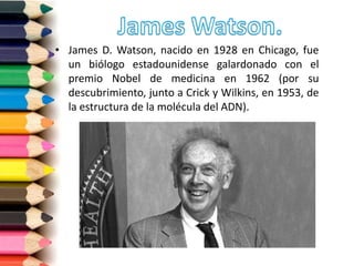 • James D. Watson, nacido en 1928 en Chicago, fue
un biólogo estadounidense galardonado con el
premio Nobel de medicina en 1962 (por su
descubrimiento, junto a Crick y Wilkins, en 1953, de
la estructura de la molécula del ADN).
 