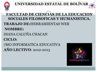UNIVERSIDAD ESTATAL DE BOLÍVAR

 FACULTAD DE CIENCIAS DE LA EDUCACION
  SOCIALES FILOSOFICAS Y HUMANISTICA.
TRABAJO DE:HERRAMIENTAS WEB
NOMBRE:
DIANA CALUÑA CHACAN
CICLO:
7MO INFORMATICA EDUCATIVA
AÑO LECTIVO: 2012-2013
 