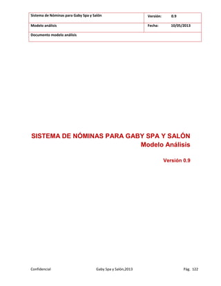 Sistema de Nóminas para Gaby Spa y Salón Versión: 0.9
Modelo análisis Fecha: 10/05/2013
Documento modelo análisis
Confidencial Gaby Spa y Salón,2013 Pág. 122
SISTEMA DE NÓMINAS PARA GABY SPA Y SALÓN
Modelo Análisis
Versión 0.9
 