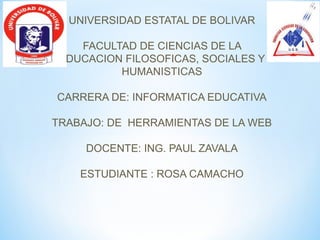 UNIVERSIDAD ESTATAL DE BOLIVAR

    FACULTAD DE CIENCIAS DE LA
 EDUCACION FILOSOFICAS, SOCIALES Y
          HUMANISTICAS

CARRERA DE: INFORMATICA EDUCATIVA

TRABAJO: DE HERRAMIENTAS DE LA WEB

     DOCENTE: ING. PAUL ZAVALA

    ESTUDIANTE : ROSA CAMACHO
 