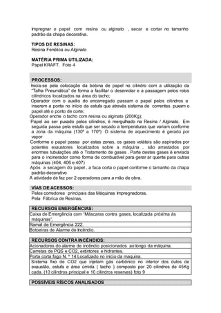 Impregnar o papel com resina ou alginato , secar e cortar no tamanho
padrão da chapa decorativa.
TIPOS DE RESINAS:
Resina Fenólica ou Alginato
MATÉRIA PRIMA UTILIZADA:
Papel KRAFT. Foto 4
PROCESSOS:
 Inicia-se pela colocação da bobina de papel no cilindro com a utilização da
“Talha Pneumática” de forma a facilitar o desenrolar e a passagem pelos rolos
cilíndricos localizados na área do tacho;
 Operador com o auxílio do encarregado passam o papel pelos cilindros e
inserem a ponta no início da estufa que através sistema de correntes puxam o
papel até o ponto de corte;
Operador enche o tacho com resina ou alginato (200Kg);
 Papel ao ser puxado pelos cilindros, é mergulhado na Resina / Alginato. Em
seguida passa pela estufa que ser secado a temperaturas que variam conforme
a zona da máquina (130º a 170º) O sistema de aquecimento é gerado por
vapor
 Conforme o papel passa por estas zonas, os gases voláteis são aspirados por
potentes exaustores localizados sobre a máquina , são arrastados por
enormes tubulações até o Tratamento de gases . Parte destes gases é enviada
para o incinerador como forma de combustível para gerar ar quente para outras
máquinas (404, 406 e 407)
 Após a secagem do papel , a faca corta o papel conforme o tamanho da chapa
padrão decorativo
A atividade de faz por 2 operadores para a mão de obra.
VÍAS DE ACESSOS:
Pelos corredores principais das Máquinas Impregnadoras.
Pela Fábrica de Resinas.
RECURSOS EMERGÊNCIAS:
Caixa de Emergência com “Máscaras contra gases, localizada próxima às
máquinas”.
Ramal de Emergência 222.
Botoeiras de Alarme de Incêndio.
RECURSOS CONTRA INCÊNDIOS:
Acionadores do alarme de incêndio posicionados ao longo da máquina.
Carretas de PQS e CO2, extintores e hidrantes.
Porta corta fogo N. º 14 Localizado no inicio da maquina.
 Sistema fixo de CO2 que injetam gás carbônico no interior dos dutos de
exaustão, estufa e área úmida ( tacho ) composto por 20 cilindros de 45Kg
cada. (10 cilindros principal e 10 cilindros reservas) foto 9
POSSÍVEIS RÍSCOS ANALISADOS
 