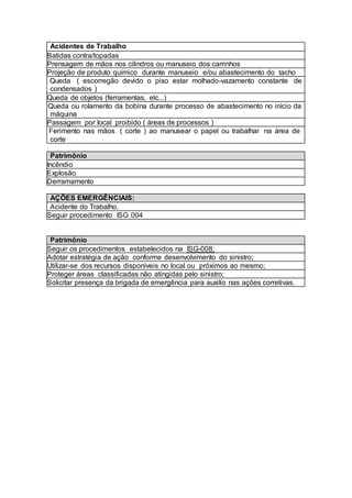 Acidentes de Trabalho
Batidas contra/topadas
Prensagem de mãos nos cilindros ou manuseio dos carrinhos
Projeção de produto químico durante manuseio e/ou abastecimento do tacho
 Queda ( escorregão devido o piso estar molhado-vazamento constante de
condensados )
Queda de objetos (ferramentas, etc...)
 Queda ou rolamento da bobina durante processo de abastecimento no início da
máquina
Passagem por local proibido ( áreas de processos )
 Ferimento nas mãos ( corte ) ao manusear o papel ou trabalhar na área de
corte
Patrimônio
Incêndio
Explosão
Derramamento
AÇÕES EMERGÊNCIAIS:
Acidente do Trabalho.
Seguir procedimento ISG 004
Patrimônio
Seguir os procedimentos estabelecidos na ISG-008;
Adotar estratégia de ação conforme desenvolvimento do sinistro;
Utilizar-se dos recursos disponíveis no local ou próximos ao mesmo;
Proteger áreas classificadas não atingidas pelo sinistro;
Solicitar presença da brigada de emergência para auxilio nas ações corretivas.
 