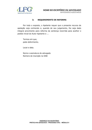 NOME DO ESCRITÓRIO OU ADVOGADO 
ADVOGADOS ASSOCIADOS 
3. REQUERIMENTO DE REFORMA 
Por todo o exposto, o Apelante requer que o presente recurso de 
apelação seja conhecido e, quando de seu julgamento, lhe seja dado 
integral provimento para reforma da sentença recorrida para acolher o 
pedido inicial do Autor Apelante e ... 
Nome e assinatura do advogado 
Número de inscrição na OAB 
ENDEREÇO DO ESCRITÓRIO 
Termos em que, 
pede deferimento. 
Local e data. 
PRÁTICA NA ADVOCACIA – PROCESSO CIVIL – MÓDULO II 
