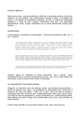 Eméritos Julgadores,
Data maxima venia, é de ser parcialmente reformada a veneranda sentença de primeira
instância vez que proferida com extraordinária precisão e acerto na avaliação das
provas e na decisão de procedência, entretanto, ao fixar os valores da indenização
abandonou o cerne de seus próprios fundamentos para fixar uma indenização
absolutamente tímida quando confrontada com os danos efetivamente sofridos pelos
Autores.
DA SENTENÇA
Fundamentando e arbitrando as indenizações e honorários advocatícios o MM. Juiz “a
quo”’ registrou:
“Não há dúvida de que uma vez comprovado que as causas do evento danoso decorreram de omissão de quem
deveria providenciar as condições de segurança, e ainda de que o falecimento da vítima aconteceu em virtude
deste fato, havendo o nexo causal entre o fato culposo e a morte, certo é que tanto a Empresa quanto a
empreiteira tinham de forma solidária, a obrigação de garantir a execução de tais obras com a necessária
segurança não só para os operários mas também com a população ao seu redor."
...
"Por toda a fundamentação acima, doutrina e jurisprudência pertinentes à espécie, JULGO PROCEDENTE EM
PARTE os pedidos contidos na peça pórtica para o fim de condenar os requeridos, proporcionalmente (50% para
cada) a indenizar os autores em R$ 10.000,00 (dez mil reais) a título de danos morais pela morte da vítima José
dos Anzóis e ainda no pagamento da pensão alimentícia, a título de danos materiais, 165% do salário mínimo ..."
...
"Condeno ambas as rés ao pagamento proporcional e solidário de 15% de honorários de advogado, 50% para cada
parte do polo passivo, devidos ao Dr. Procurador dos autores e calculados sobre o valor dado à causa."
Portanto, depois de analisadas as provas documental, oral e pericial, restou
absolutamente claro, com pleno convencimento do juízo, que houve culpa da Rés, que
houve dano, e que os Autores tinham direito a indenização.
DA INDENIZAÇÃO POR DANOS MORAIS.
Chegando ao momento crucial da sentença, aquele que demanda exclusivamente o
arbítrio do julgador, qual seja, o de estabelecer as indenizações tipo e ainda fixar o
“quantum” de cada uma delas, o MM. Juiz “a quo" houve por bem de arbitrar a
indenização pelo dano moral em valor extraordinariamente baixo, data maxima venia,
que chega as raias da insignificância, quando confrontada com o reflexo danoso sofrido
pelos autores, que produz chagas até a presente data e que, óbvio, ainda persistirá ao
longo do tempo.
O valor fixado pelo MM. Juiz de primeira instância, claro, seria justo para uma
 