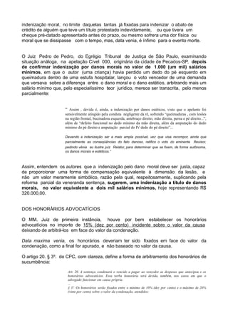 indenização moral, no limite daquelas tantas já fixadas para indenizar o abalo de
crédito de alguém que teve um título protestado indevidamente, ou que tivera um
cheque pré-datado apresentado antes do prazo, ou mesmo sofrera uma dor física ou
moral que se dissipasse com o tempo, mas, data venia, é ínfimo para o evento morte.
O Juiz Pedro de Pedro, do Egrégio Tribunal de Justiça de São Paulo, examinando
situação análoga, na apelação Cível 000, originária da cidade de Pecados-SP, depois
de confirmar indenização por danos morais no valor de 1.000 (um mil) salários
mínimos, em que o autor (uma criança) havia perdido um dedo do pé esquerdo em
queimadura dentro de uma estufa hospitalar, lançou o voto vencedor de uma demanda
que versava sobre a diferença entre o dano moral e o dano estético, arbitrando mais um
salário mínimo que, pelo especialíssimo teor jurídico, merece ser transcrita, pelo menos
parcialmente:
“ Assim , devida é, ainda, a indenização por danos estéticos, visto que o apelante foi
sensivelmente atingido pela conduta negligente da ré, sofrendo “queimaduras , com lesões
na região frontal, bucinadora esquerda, antebraço direito, mão direita, perna e pé direito...”,
além de “defeito funcional no dedo mínimo da mão direita, além da amputação do dedo
mínimo do pé direito e amputação parcial do IV dedo do pé direito”...
Devendo a indenização ser a mais ampla possível, vez que visa recompor, ainda que
parcialmente as conseqüências do fato danoso, ratifico o voto do eminente Revisor,
pedindo vênia ao ilustre juiz Relator, para determinar que se fixem, de forma autônoma,
os danos morais e estéticos.”
Assim, entendem os autores que a indenização pelo dano moral deve ser justa, capaz
de proporcionar uma forma de compensação equivalente à dimensão da lesão, e
não um valor meramente simbólico, razão pela qual, respeitosamente, suplicando pela
reforma parcial da veneranda sentença, sugerem, uma indenização a título de danos
morais, no valor equivalente a dois mil salários mínimos, hoje representando R$
320.000,00.
DOS HONORÁRIOS ADVOCATÍCIOS
O MM. Juiz de primeira instância, houve por bem estabelecer os honorários
advocatícios no importe de 15% (dez por cento) incidente sobre o valor da causa
deixando de arbitrá-los em face do valor da condenação.
Data maxima venia, os honorários deveriam ter sido fixados em face do valor da
condenação, como a final for apurado, e não baseado no valor da causa.
O artigo 20. § 3º. do CPC, com clareza, define a forma de arbitramento dos honorários de
sucumbência:
Art. 20. A sentença condenará o vencido a pagar ao vencedor as despesas que antecipou e os
honorários advocatícios. Essa verba honorária será devida, também, nos casos em que o
advogado funcionar em causa própria.
...
§ 3º. Os honorários serão fixados entre o mínimo de 10% (dez por cento) e o máximo de 20%
(vinte por cento) sobre o valor da condenação, atendidos:
 