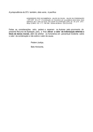 A jurisprudência do STJ também, data venia, é pacífica:
HONORÁRIOS POR SUCUMBÊNCIA - VALOR DA CAUSA - VALOR DA CONDENAÇÃO
- CPC ART. 20, § 3º - A condenação em honorários por sucumbência deve tomar como
referência não o valor da causa, mas aquele da condenação (CPC, art. 20, § 3º). (STJ -
REsp 12.888-0 - RJ - 1ª T. - Rel. Min. Gomes de Barros - DJU 22.03.93)
Feitas as considerações retro, pedem e esperam os Autores pelo provimento do
presente Recurso de Apelação, para, a final, elevar o valor da indenização deferida a
título de danos morais, além de arbitrar os honorários em percentual incidente sobre
o valor da condenação e não sobre o valor da causa.
Pedem Justiça.
Belo Horizonte,
 