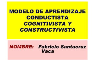 MODELO DE APRENDIZAJE CONDUCTISTA COGNITIVISTA Y CONSTRUCTIVISTA NOMBRE:  Fabricio Santacruz Vaca 
