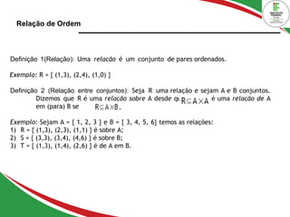 Relação de Ordem
Definição 1(Relação): Uma relação é um conjunto de pares ordenados.
Exemplo: R = { (1,3), (2,4), (1,0) }
Definição 2 (Relação entre conjuntos): Seja R uma relação e sejam A e B conjuntos.
Dizemos que R é uma relação sobre A desde que e R é uma relação de A
em (para) B se
Exemplo: Sejam A = { 1, 2, 3 } e B = { 3, 4, 5, 6} temos as relações:
1) R = { (1,3), (2,3), (1,1) } é sobre A;
2) S = { (3,3), (3,4), (4,6) } é sobre B;
3) T = { (1,3), (1,4), (2,6) } é de A em B.
 