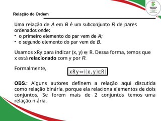 Relação de Ordem
Uma relação de A em B é um subconjunto R de pares
ordenados onde:

o primeiro elemento do par vem de A;

o segundo elemento do par vem de B.
Usamos xRy para indicar (x, y) ∈ R. Dessa forma, temos que
x está relacionado com y por R.
Formalmente,
OBS.: Alguns autores definem a relação aqui discutida
como relação binária, porque ela relaciona elementos de dois
conjuntos. Se forem mais de 2 conjuntos temos uma
relação n-ária.
 