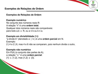 Exemplos de Relações de Ordem
Exemplos de Relações de Ordem
Exemplo numérico
No conjunto dos números reais R:
A relação “≤” é uma ordem total.
Qualquer dois números reais são comparáveis:
para todo a,b R, ou a ≤ b ou b ≤ a.
∈
Exemplo em divisibilidade ( ):
ℕ
“a divide b” (denotado a b ) é uma
∣ ordem parcial em N.
Exemplo:
2 | 4 e 2 | 6, mas 4 e 6 não se comparam, pois nenhum divide o outro.
Exemplo não numérico
Em P(A) (o conjunto das partes de A),
a relação “ ” é uma
⊆ ordem parcial:
{1} {1,2}, mas {1,2} {3}.
⊆ ⊄
 