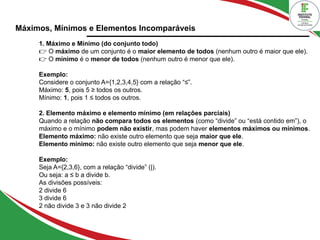 Máximos, Mínimos e Elementos Incomparáveis
1. Máximo e Mínimo (do conjunto todo)
👉 O máximo de um conjunto é o maior elemento de todos (nenhum outro é maior que ele).
O
👉 mínimo é o menor de todos (nenhum outro é menor que ele).
Exemplo:
Considere o conjunto A={1,2,3,4,5} com a relação “≤”.
Máximo: 5, pois 5 ≥ todos os outros.
Mínimo: 1, pois 1 ≤ todos os outros.
2. Elemento máximo e elemento mínimo (em relações parciais)
Quando a relação não compara todos os elementos (como “divide” ou “está contido em”), o
máximo e o mínimo podem não existir, mas podem haver elementos máximos ou mínimos.
Elemento máximo: não existe outro elemento que seja maior que ele.
Elemento mínimo: não existe outro elemento que seja menor que ele.
Exemplo:
Seja A={2,3,6}, com a relação “divide” (|).
Ou seja: a ≤ b a divide b.
As divisões possíveis:
2 divide 6
3 divide 6
2 não divide 3 e 3 não divide 2
 