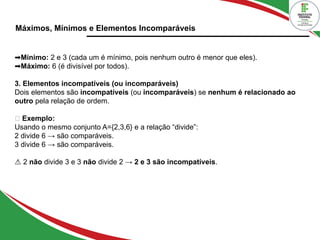Máximos, Mínimos e Elementos Incomparáveis
➡Mínimo: 2 e 3 (cada um é mínimo, pois nenhum outro é menor que eles).
➡Máximo: 6 (é divisível por todos).
3. Elementos incompatíveis (ou incomparáveis)
Dois elementos são incompatíveis (ou incomparáveis) se nenhum é relacionado ao
outro pela relação de ordem.
🔹 Exemplo:
Usando o mesmo conjunto A={2,3,6} e a relação “divide”:
2 divide 6 → são comparáveis.
3 divide 6 → são comparáveis.
⚠ 2 não divide 3 e 3 não divide 2 → 2 e 3 são incompatíveis.
 