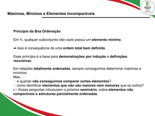 Máximos, Mínimos e Elementos Incomparáveis
Princípio da Boa Ordenação
Em ℕ, qualquer subconjunto não vazio possui um elemento mínimo.
➡ Isso é consequência de uma ordem total bem definida.
Esse princípio é a base para demonstrações por indução e definições
recursivas.
Em relações totalmente ordenadas, sempre conseguimos determinar máximos e
mínimos.
Mas…
🔹 e quando não conseguimos comparar certos elementos?
🔹 como identificar elementos que não são maiores nem menores que os outros?
👉 Essas perguntas introduzem o próximo seminário, sobre elementos não
comparáveis e estruturas parcialmente ordenadas.
 