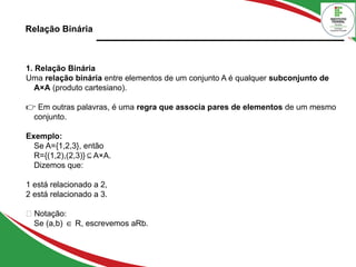 Relação Binária
1. Relação Binária
Uma relação binária entre elementos de um conjunto A é qualquer subconjunto de
A×A (produto cartesiano).
👉 Em outras palavras, é uma regra que associa pares de elementos de um mesmo
conjunto.
Exemplo:
Se A={1,2,3}, então
R={(1,2),(2,3)} A×A.
⊆
Dizemos que:
1 está relacionado a 2,
2 está relacionado a 3.
📘 Notação:
Se (a,b) R, escrevemos aRb.
∈
 