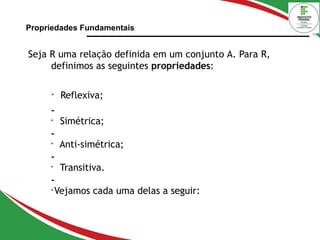 Propriedades Fundamentais
Seja R uma relação definida em um conjunto A. Para R,
definimos as seguintes propriedades:

Reflexiva;


Simétrica;


Anti-simétrica;


Transitiva.


Vejamos cada uma delas a seguir:
 