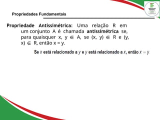 Propriedades Fundamentais
Propriedade Antissimétrica: Uma relação R em
um conjunto A é chamada antissimétrica se,
para quaisquer x, y ∈ A, se (x, y) ∈ R e (y,
x) ∈ R, então x = y.
 