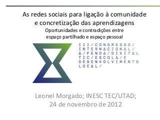 As redes sociais para ligação à comunidade
    e concretização das aprendizagens
       Oportunidades e contradições entre
       espaço partilhado e espaço pessoal




    Leonel Morgado; INESC TEC/UTAD;
        24 de novembro de 2012
 