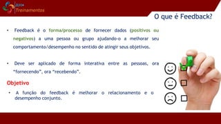 O que é Feedback?
• A função do feedback é melhorar o relacionamento e o
desempenho conjunto.
• Feedback é o forma/processo de fornecer dados (positivos ou
negativos) a uma pessoa ou grupo ajudando-o a melhorar seu
comportamento/desempenho no sentido de atingir seus objetivos.
• Deve ser aplicado de forma interativa entre as pessoas, ora
“fornecendo”, ora “recebendo”.
Objetivo
 