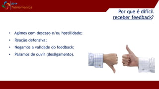 Por que é difícil
receber feedback?
• Agimos com descaso e/ou hostilidade;
• Reação defensiva;
• Negamos a validade do feedback;
• Paramos de ouvir (desligamento).
 