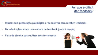 Por que é difícil
dar feedback?
• Pessoas sem preparação psicológica e/ou reativas para receber feedback;
• Por não implantarmos uma cultura de feedback junto à equipe;
• Falta de técnica para utilizar esta ferramenta;
 