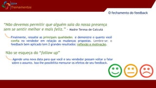 Finalmente, ressalte as principais qualidades e demonstre o quanto você
confia no vendedor em relação as mudanças propostas. Lembre-se: o
feedback bem aplicado tem 2 grandes resultados: reflexão e motivação.
“Não devemos permitir que alguém saia da nossa presença
sem se sentir melhor e mais feliz.” - Madre Teresa de Calcutá
O fechamento do feedback
Agende uma nova data para que você e seu vendedor possam voltar a falar
sobre o assunto. Isso lhe possibilita mensurar os efeitos de seu feedback.
Não se esqueça do “follow up”
 