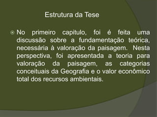 Estrutura da Tese

   No primeiro capitulo, foi é feita uma
    discussão sobre a fundamentação teórica,
    necessária à valoração da paisagem. Nesta
    perspectiva, foi apresentada a teoria para
    valoração da paisagem, as categorias
    conceituais da Geografia e o valor econômico
    total dos recursos ambientais.
 