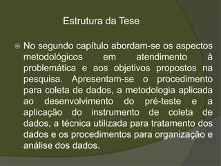 Estrutura da Tese

   No segundo capítulo abordam-se os aspectos
    metodológicos       em      atendimento      à
    problemática e aos objetivos propostos na
    pesquisa. Apresentam-se o procedimento
    para coleta de dados, a metodologia aplicada
    ao desenvolvimento do pré-teste e a
    aplicação do instrumento de coleta de
    dados, a técnica utilizada para tratamento dos
    dados e os procedimentos para organização e
    análise dos dados.
 