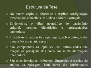 Estrutura da Tese
   No quarto capitulo, aborda-se a tríplice configuração
    espacial dos concelhos de Lisboa e Sintra/Portugal:
   Evidencia-se o olhar geográfico do patrimônio
    cultural, turismo, identidades e representações
    territoriais;
   Procede-se a valoração da paisagem, sob o enfoque das
    dimensões espaciais, nesse :
   São comparadas às opiniões dos entrevistados em
    relação às paisagens dos concelhos numa abordagem
    integradora.
   São consideradas as diferentes dimensões e escalas de
    análise da paisagem, bem como são confrontados
 