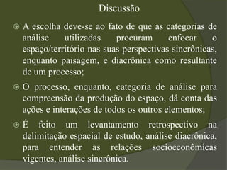 Discussão
   A escolha deve-se ao fato de que as categorias de
    análise    utilizadas    procuram      enfocar    o
    espaço/território nas suas perspectivas sincrônicas,
    enquanto paisagem, e diacrônica como resultante
    de um processo;
   O processo, enquanto, categoria de análise para
    compreensão da produção do espaço, dá conta das
    ações e interações de todos os outros elementos;
   É feito um levantamento retrospectivo na
    delimitação espacial de estudo, análise diacrônica,
    para entender as relações socioeconômicas
    vigentes, análise sincrônica.
 
