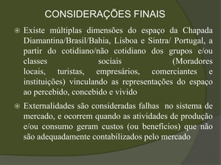 CONSIDERAÇÕES FINAIS
   Existe múltiplas dimensões do espaço da Chapada
    Diamantina/Brasil/Bahia, Lisboa e Sintra/ Portugal, a
    partir do cotidiano/não cotidiano dos grupos e/ou
    classes               sociais             (Moradores
    locais, turistas, empresários, comerciantes e
    instituições) vinculando as representações do espaço
    ao percebido, concebido e vivido
   Externalidades são consideradas falhas no sistema de
    mercado, e ocorrem quando as atividades de produção
    e/ou consumo geram custos (ou benefícios) que não
    são adequadamente contabilizados pelo mercado
 