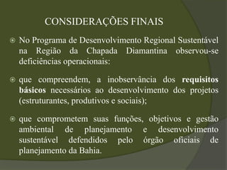 CONSIDERAÇÕES FINAIS
   No Programa de Desenvolvimento Regional Sustentável
    na Região da Chapada Diamantina observou-se
    deficiências operacionais:

   que compreendem, a inobservância dos requisitos
    básicos necessários ao desenvolvimento dos projetos
    (estruturantes, produtivos e sociais);

   que comprometem suas funções, objetivos e gestão
    ambiental de planejamento e desenvolvimento
    sustentável defendidos pelo órgão oficiais de
    planejamento da Bahia.
 