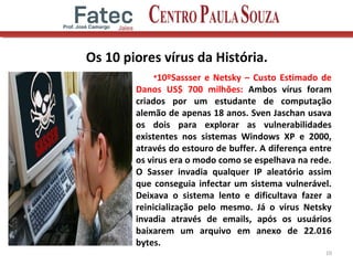Os 10 piores vírus da História.
•10ºSassser e Netsky – Custo Estimado de
Danos US$ 700 milhões: Ambos vírus foram
criados por um estudante de computação
alemão de apenas 18 anos. Sven Jaschan usava
os dois para explorar as vulnerabilidades
existentes nos sistemas Windows XP e 2000,
através do estouro de buffer. A diferença entre
os virus era o modo como se espelhava na rede.
O Sasser invadia qualquer IP aleatório assim
que conseguia infectar um sistema vulnerável.
Deixava o sistema lento e dificultava fazer a
reinicialização pelo mesmo. Já o virus Netsky
invadia através de emails, após os usuários
baixarem um arquivo em anexo de 22.016
bytes.
10
 