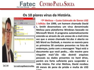 Os 10 piores vírus da História.
•7º Melissa – Custo Estimado de Danos US$
1 bilhão: Em 1999, um homem chamado David
L. Smith desenvolveu um vírus denominado
Melissa para plataforma Windows baseado no
Microsoft Word. O programa automaticamente
estende-se através de um anexo de e-mail.Uma
vez que o anexo chamado list.doc é aberto no
MS Word ou Outlook, o mesmo se reenvia para
os primeiros 50 contatos presentes na lista de
endereços, junto com a mensagem “Aqui está o
documento que você pediu… não mostre para
ninguém mais”.Ele não destrói arquivos
pessoais ou dados presentes no hard drive,
porém era forte suficiente para suspender a
rede inteira. Por criar Melissa, David recebeu
20 meses de pena de prisão e multa de US$13
 