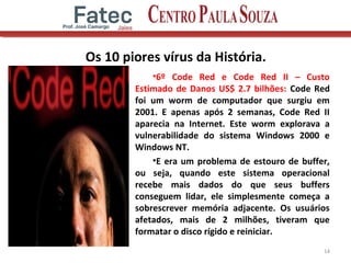 Os 10 piores vírus da História.
•6º Code Red e Code Red II – Custo
Estimado de Danos US$ 2.7 bilhões: Code Red
foi um worm de computador que surgiu em
2001. E apenas após 2 semanas, Code Red II
aparecia na Internet. Este worm explorava a
vulnerabilidade do sistema Windows 2000 e
Windows NT.
•E era um problema de estouro de buffer,
ou seja, quando este sistema operacional
recebe mais dados do que seus buffers
conseguem lidar, ele simplesmente começa a
sobrescrever memória adjacente. Os usuários
afetados, mais de 2 milhões, tiveram que
formatar o disco rígido e reiniciar.
14
 