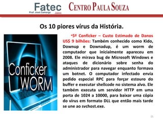 Os 10 piores vírus da História.
•5º Conficker – Custo Estimado de Danos
US$ 9 bilhões: Também conhecido como Kido,
Downup e Downadup, é um worm de
computador que inicialmente apareceu em
2008. Ele mirava bug de Microsoft Windows e
ataques de dicionário sobre senha do
administrador para navegar enquanto formava
um botnet. O computador infectado envia
pedido especial RPC para forçar estouro do
buffer e executar shellcode no sistema alvo. Ele
também executa um servidor HTTP em uma
porta de 1024 a 10000, para baixar uma cópia
do vírus em formato DLL que então mais tarde
se une ao svchost.exe.
15
 
