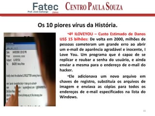 Os 10 piores vírus da História.
•4º ILOVEYOU – Custo Estimado de Danos
US$ 15 bilhões: De volta em 2000, milhões de
pessoas cometeram um grande erro ao abrir
um e-mail de aparência agradável e inocente, I
Love You. Um programa que é capaz de se
replicar e roubar a senha do usuário, e ainda
enviar a mesma para o endereço de e-mail do
hacker.
•Ele adicionava um novo arquivo em
chaves de registro, substituía os arquivos de
imagem e enviava as cópias para todos os
endereços de e-mail especificados na lista do
Windows.
16
 