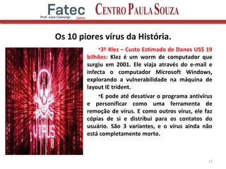 Os 10 piores vírus da História.
•3º Klez – Custo Estimado de Danos US$ 19
bilhões: Klez é um worm de computador que
surgiu em 2001. Ele viaja através do e-mail e
infecta o computador Microsoft Windows,
explorando a vulnerabilidade na máquina de
layout IE trident.
•E pode até desativar o programa antivírus
e personificar como uma ferramenta de
remoção de vírus. E como outros vírus, ele faz
cópias de si e distribui para os contatos do
usuário. São 3 variantes, e o vírus ainda não
está completamente morto.
17
 