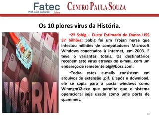 Os 10 piores vírus da História.
•2º Sobig – Custo Estimado de Danos US$
37 bilhões: Sobig foi um Trojan horse que
infectou milhões de computadores Microsoft
Windows conectados à internet, em 2003. E
teve 6 variantes totais. Os destinatários
recebem este virus através do e-mail, com um
endereço de remetente big@boss.com.
•Todos estes e-mails consistem em
arquivos de extensão .pif. E após o download,
ele se copia para a pasta windows como
Winmgm32.exe que permite que o sistema
operacional seja usado como uma porta de
spammers.
18
 