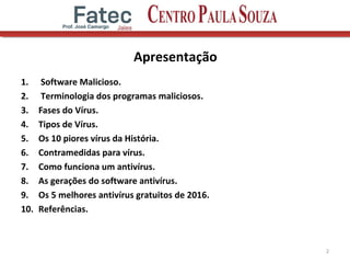 Apresentação
1. Software Malicioso.
2. Terminologia dos programas maliciosos.
3. Fases do Vírus.
4. Tipos de Vírus.
5. Os 10 piores vírus da História.
6. Contramedidas para vírus.
7. Como funciona um antivírus.
8. As gerações do software antivírus.
9. Os 5 melhores antivírus gratuitos de 2016.
10. Referências.
2
 