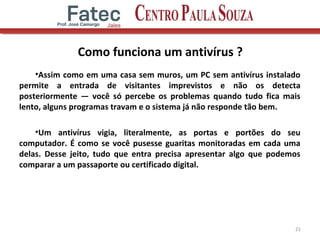 Como funciona um antivírus ?
•Assim como em uma casa sem muros, um PC sem antivírus instalado
permite a entrada de visitantes imprevistos e não os detecta
posteriormente — você só percebe os problemas quando tudo fica mais
lento, alguns programas travam e o sistema já não responde tão bem.
•Um antivírus vigia, literalmente, as portas e portões do seu
computador. É como se você pusesse guaritas monitoradas em cada uma
delas. Desse jeito, tudo que entra precisa apresentar algo que podemos
comparar a um passaporte ou certificado digital.
21
 