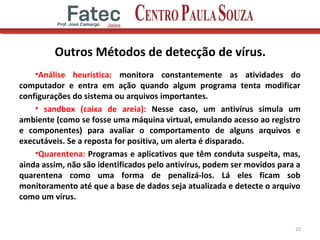 Outros Métodos de detecção de vírus.
•Análise heurística: monitora constantemente as atividades do
computador e entra em ação quando algum programa tenta modificar
configurações do sistema ou arquivos importantes.
• sandbox (caixa de areia): Nesse caso, um antivírus simula um
ambiente (como se fosse uma máquina virtual, emulando acesso ao registro
e componentes) para avaliar o comportamento de alguns arquivos e
executáveis. Se a reposta for positiva, um alerta é disparado.
•Quarentena: Programas e aplicativos que têm conduta suspeita, mas,
ainda assim, não são identificados pelo antivírus, podem ser movidos para a
quarentena como uma forma de penalizá-los. Lá eles ficam sob
monitoramento até que a base de dados seja atualizada e detecte o arquivo
como um vírus.
23
 