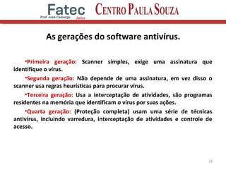 As gerações do software antivírus.
•Primeira geração: Scanner simples, exige uma assinatura que
identifique o vírus.
•Segunda geração: Não depende de uma assinatura, em vez disso o
scanner usa regras heurísticas para procurar vírus.
•Terceira geração: Usa a interceptação de atividades, são programas
residentes na memória que identificam o vírus por suas ações.
•Quarta geração: (Proteção completa) usam uma série de técnicas
antivírus, incluindo varredura, interceptação de atividades e controle de
acesso.
24
 